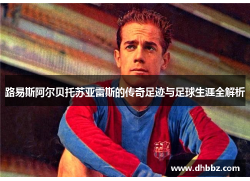 路易斯阿尔贝托苏亚雷斯的传奇足迹与足球生涯全解析