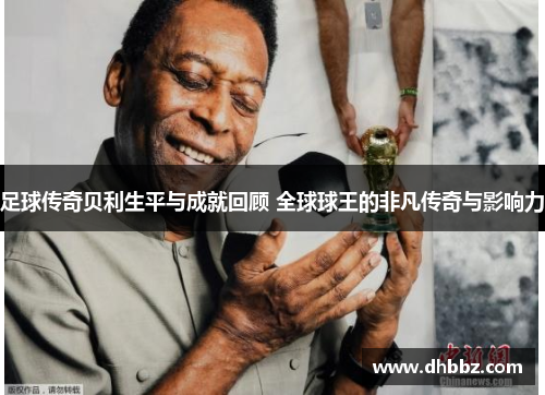 足球传奇贝利生平与成就回顾 全球球王的非凡传奇与影响力