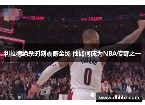 利拉德绝杀时刻震撼全场 他如何成为NBA传奇之一