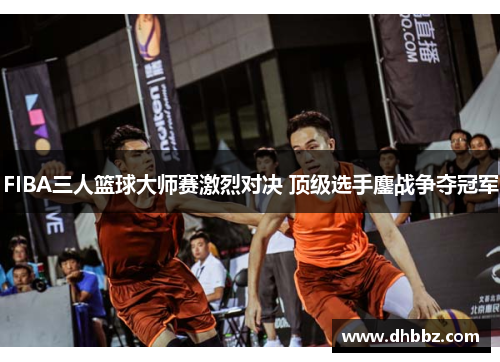 FIBA三人篮球大师赛激烈对决 顶级选手鏖战争夺冠军