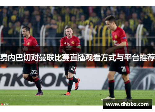 费内巴切对曼联比赛直播观看方式与平台推荐