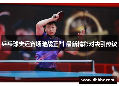 乒乓球奥运赛场激战正酣 最新精彩对决引热议